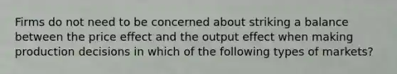 Firms do not need to be concerned about striking a balance between the price effect and the output effect when making production decisions in which of the following types of markets?