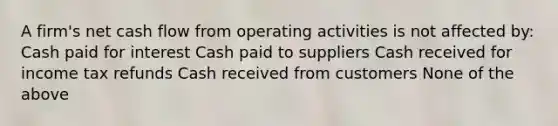 A firm's net cash flow from operating activities is not affected by: Cash paid for interest Cash paid to suppliers Cash received for income tax refunds Cash received from customers None of the above