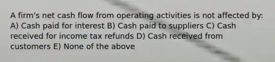 A firm's net cash flow from operating activities is not affected by: A) Cash paid for interest B) Cash paid to suppliers C) Cash received for income tax refunds D) Cash received from customers E) None of the above