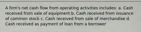 A firm's net cash flow from operating activities includes: a. Cash received from sale of equipment b. Cash received from issuance of common stock c. Cash received from sale of merchandise d. Cash received as payment of loan from a borrower