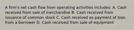 A firm's net cash flow from operating activities includes: A. Cash received from sale of merchandise B. Cash received from issuance of common stock C. Cash received as payment of loan from a borrower D. Cash received from sale of equipment