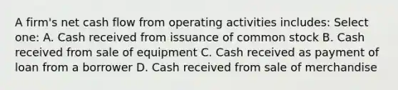 A firm's net cash flow from operating activities includes: Select one: A. Cash received from issuance of common stock B. Cash received from sale of equipment C. Cash received as payment of loan from a borrower D. Cash received from sale of merchandise