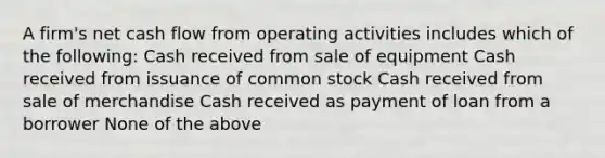 A firm's net cash flow from operating activities includes which of the following: Cash received from sale of equipment Cash received from issuance of common stock Cash received from sale of merchandise Cash received as payment of loan from a borrower None of the above