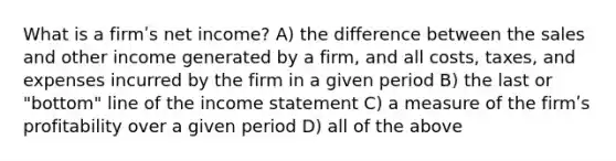 What is a firmʹs net income? A) the difference between the sales and other income generated by a firm, and all costs, taxes, and expenses incurred by the firm in a given period B) the last or "bottom" line of the income statement C) a measure of the firmʹs profitability over a given period D) all of the above