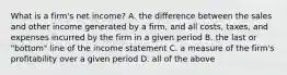 What is a firm's net income? A. the difference between the sales and other income generated by a firm, and all costs, taxes, and expenses incurred by the firm in a given period B. the last or "bottom" line of the income statement C. a measure of the firm's profitability over a given period D. all of the above