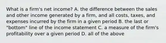 What is a firm's net income? A. the difference between the sales and other income generated by a firm, and all costs, taxes, and expenses incurred by the firm in a given period B. the last or "bottom" line of the income statement C. a measure of the firm's profitability over a given period D. all of the above