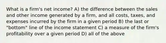 What is a firm's net income? A) the difference between the sales and other income generated by a firm, and all costs, taxes, and expenses incurred by the firm in a given period B) the last or "bottom" line of the income statement C) a measure of the firm's profitability over a given period D) all of the above