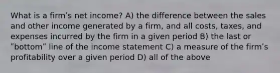 What is a firmʹs net income? A) the difference between the sales and other income generated by a firm, and all costs, taxes, and expenses incurred by the firm in a given period B) the last or ʺbottomʺ line of the income statement C) a measure of the firmʹs profitability over a given period D) all of the above