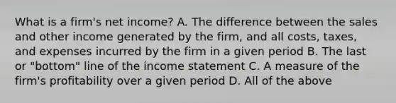 What is a firm's net income? A. The difference between the sales and other income generated by the firm, and all costs, taxes, and expenses incurred by the firm in a given period B. The last or "bottom" line of the income statement C. A measure of the firm's profitability over a given period D. All of the above