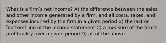 What is a firmʹs net income? A) the difference between the sales and other income generated by a firm, and all costs, taxes, and expenses incurred by the firm in a given period B) the last or ȈbottomȈ line of the income statement C) a measure of the firmʹs profitability over a given period D) all of the above