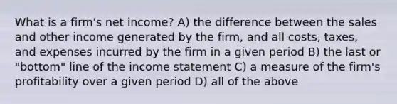 What is a firm's net income? A) the difference between the sales and other income generated by the firm, and all costs, taxes, and expenses incurred by the firm in a given period B) the last or "bottom" line of the income statement C) a measure of the firm's profitability over a given period D) all of the above