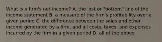 What is a​ firm's net​ income? A. the last or​ "bottom" line of the income statement B. a measure of the​ firm's profitability over a given period C. the difference between the sales and other income generated by a​ firm, and all​ costs, taxes, and expenses incurred by the firm in a given period D. all of the above