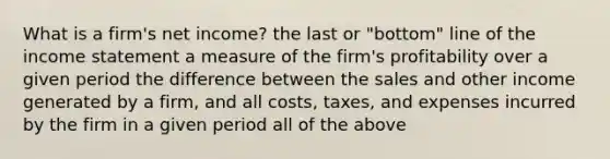 What is a​ firm's net​ income? the last or​ "bottom" line of the income statement a measure of the​ firm's profitability over a given period the difference between the sales and other income generated by a​ firm, and all​ costs, taxes, and expenses incurred by the firm in a given period all of the above