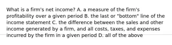 What is a​ firm's net​ income? A. a measure of the​ firm's profitability over a given period B. the last or​ "bottom" line of the income statement C. the difference between the sales and other income generated by a​ firm, and all​ costs, taxes, and expenses incurred by the firm in a given period D. all of the above