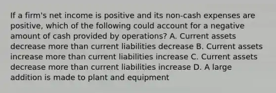 If a firm's net income is positive and its non-cash expenses are positive, which of the following could account for a negative amount of cash provided by operations? A. Current assets decrease more than current liabilities decrease B. Current assets increase more than current liabilities increase C. Current assets decrease more than current liabilities increase D. A large addition is made to plant and equipment