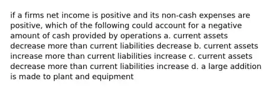 if a firms net income is positive and its non-cash expenses are positive, which of the following could account for a negative amount of cash provided by operations a. current assets decrease more than current liabilities decrease b. current assets increase more than current liabilities increase c. current assets decrease more than current liabilities increase d. a large addition is made to plant and equipment