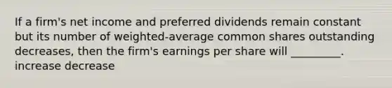 If a firm's net income and preferred dividends remain constant but its number of weighted-average common shares outstanding decreases, then the firm's earnings per share will _________. increase decrease