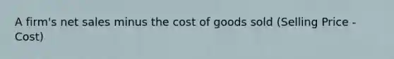 A firm's net sales minus the cost of goods sold (Selling Price - Cost)