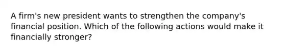 A firm's new president wants to strengthen the company's financial position. Which of the following actions would make it financially stronger?