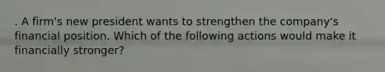 . A firm's new president wants to strengthen the company's financial position. Which of the following actions would make it financially stronger?