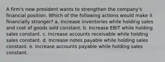 A firm's new president wants to strengthen the company's financial position. Which of the following actions would make it financially stronger? a. Increase inventories while holding sales and cost of goods sold constant. b. Increase EBIT while holding sales constant. c. Increase accounts receivable while holding sales constant. d. Increase <a href='https://www.questionai.com/knowledge/kFEYigYd5S-notes-payable' class='anchor-knowledge'>notes payable</a> while holding sales constant. e. Increase <a href='https://www.questionai.com/knowledge/kWc3IVgYEK-accounts-payable' class='anchor-knowledge'>accounts payable</a> while holding sales constant.