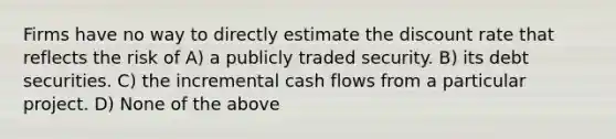 Firms have no way to directly estimate the discount rate that reflects the risk of A) a publicly traded security. B) its debt securities. C) the incremental cash flows from a particular project. D) None of the above