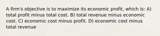 A firm's objective is to maximize its economic profit, which is: A) total profit minus total cost. B) total revenue minus economic cost. C) economic cost minus profit. D) economic cost minus total revenue