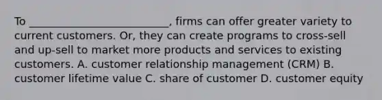 To __________________________, firms can offer greater variety to current customers. Or, they can create programs to cross-sell and up-sell to market more products and services to existing customers. A. customer relationship management (CRM) B. customer lifetime value C. share of customer D. customer equity