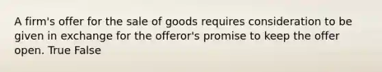 A firm's offer for the sale of goods requires consideration to be given in exchange for the offeror's promise to keep the offer open. True False