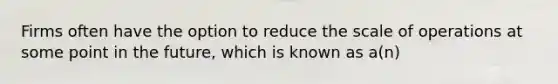 Firms often have the option to reduce the scale of operations at some point in the future, which is known as a(n)