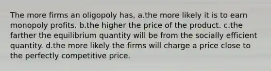 The more firms an oligopoly has, a.the more likely it is to earn monopoly profits. b.the higher the price of the product. c.the farther the equilibrium quantity will be from the socially efficient quantity. d.the more likely the firms will charge a price close to the perfectly competitive price.