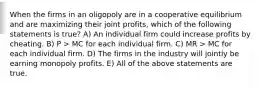 When the firms in an oligopoly are in a cooperative equilibrium and are maximizing their joint profits, which of the following statements is true? A) An individual firm could increase profits by cheating. B) P > MC for each individual firm. C) MR > MC for each individual firm. D) The firms in the industry will jointly be earning monopoly profits. E) All of the above statements are true.