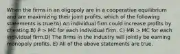 When the firms in an oligopoly are in a cooperative equilibrium and are maximizing their joint profits, which of the following statements is true?A) An individual firm could increase profits by cheating.B) P > MC for each individual firm. C) MR > MC for each individual firm.D) The firms in the industry will jointly be earning monopoly profits. E) All of the above statements are true.