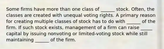 Some firms have <a href='https://www.questionai.com/knowledge/keWHlEPx42-more-than' class='anchor-knowledge'>more than</a> one class of ______ stock. Often, the classes are created with unequal voting rights. A primary reason for creating multiple classes of stock has to do with ______ of the firm. If such stock exists, management of a firm can raise _____ capital by issuing nonvoting or limited-voting stock while still maintaining ______ of the firm.