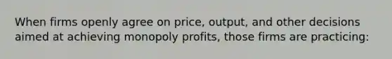 When firms openly agree on price, output, and other decisions aimed at achieving monopoly profits, those firms are practicing: