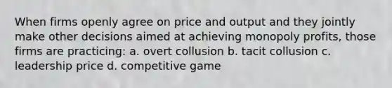 When firms openly agree on price and output and they jointly make other decisions aimed at achieving monopoly profits, those firms are practicing: a. overt collusion b. tacit collusion c. leadership price d. competitive game