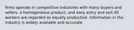 firms operate in competitive industries with many buyers and sellers, a homogeneous product, and easy entry and exit All workers are regarded as equally productive. Information in the industry is widely available and accurate