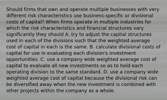 Should firms that own and operate multiple businesses with very different risk characteristics use​ business-specific or divisional costs of​ capital? When firms operate in multiple industries for which the risk characteristics and financial structures vary significantly they should A. try to adjust the capital structures used in each of the divisions such that the weighted average cost of capital in each is the same. B. calculate divisional costs of capital for use in evaluating each​ division's investment opportunities. C. use a company wide weighted average cost of capital to evaluate all new investments so as to hold each operating division to the same standard. D. use a company wide weighted average cost of capital because the divisional risk can be diversified away when the new investment is combined with other projects within the company as a whole.