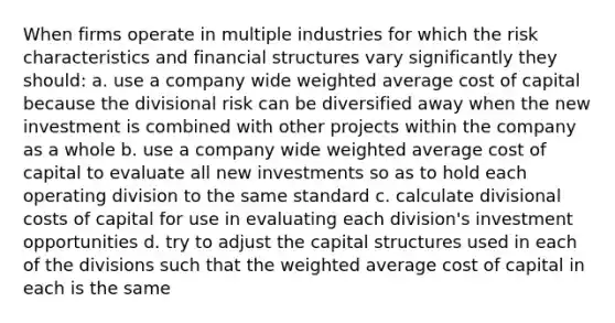 When firms operate in multiple industries for which the risk characteristics and financial structures vary significantly they should: a. use a company wide weighted average cost of capital because the divisional risk can be diversified away when the new investment is combined with other projects within the company as a whole b. use a company wide weighted average cost of capital to evaluate all new investments so as to hold each operating division to the same standard c. calculate divisional costs of capital for use in evaluating each​ division's investment opportunities d. try to adjust the capital structures used in each of the divisions such that the weighted average cost of capital in each is the same