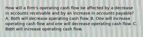 How will a firm's operating cash flow be affected by a decrease in accounts receivable and by an increase in <a href='https://www.questionai.com/knowledge/kWc3IVgYEK-accounts-payable' class='anchor-knowledge'>accounts payable</a>? A. Both will decrease operating cash flow. B. One will increase operating cash flow and one will decrease operating cash flow. C. Both will increase operating cash flow.