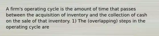 A firm's operating cycle is the amount of time that passes between the acquisition of inventory and the collection of cash on the sale of that inventory. 1) The (overlapping) steps in the operating cycle are