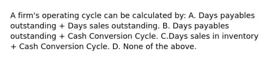 A firm's operating cycle can be calculated by: A. Days payables outstanding + Days sales outstanding. B. Days payables outstanding + Cash Conversion Cycle. C.Days sales in inventory + Cash Conversion Cycle. D. None of the above.