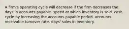 A firm's operating cycle will decrease if the firm decreases the: days in accounts payable. speed at which inventory is sold. cash cycle by increasing the accounts payable period. accounts receivable turnover rate. days' sales in inventory.