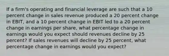 If a firm's operating and financial leverage are such that a 10 percent change in sales revenue produced a 20 percent change in EBIT, and a 10 percent change in EBIT led to a 20 percent change in earnings per share, what percentage change in earnings would you expect should revenues decline by 25 percent? If sales revenues will decline by 25 percent, what percentage change in earnings would you expect?