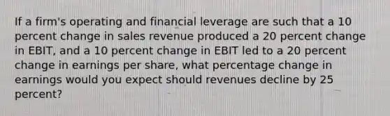 If a​ firm's operating and financial leverage are such that a 10 <a href='https://www.questionai.com/knowledge/kTUYTsQGJM-percent-change' class='anchor-knowledge'>percent change</a> in sales revenue produced a 20 percent change in​ EBIT, and a 10 percent change in EBIT led to a 20 percent change in earnings per​ share, what percentage change in earnings would you expect should revenues decline by 25​ percent?