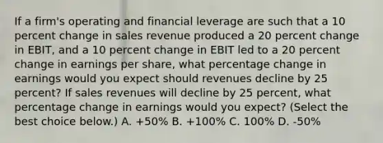 If a​ firm's operating and financial leverage are such that a 10 percent change in sales revenue produced a 20 percent change in​ EBIT, and a 10 percent change in EBIT led to a 20 percent change in earnings per​ share, what percentage change in earnings would you expect should revenues decline by 25​ percent? If sales revenues will decline by 25​ percent, what percentage change in earnings would you​ expect? ​(Select the best choice​ below.) A. ​+50% B. ​+100% C. 100% D. -​50%