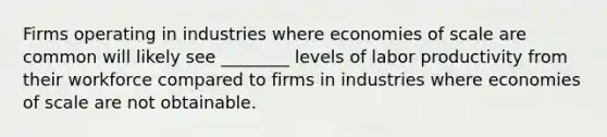 Firms operating in industries where economies of scale are common will likely see ________ levels of labor productivity from their workforce compared to firms in industries where economies of scale are not obtainable.