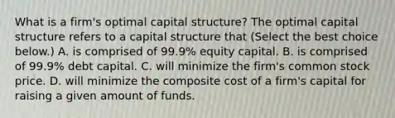 What is a​ firm's optimal capital​ structure? The optimal capital structure refers to a capital structure that ​(Select the best choice​ below.) A. is comprised of​ 99.9% equity capital. B. is comprised of​ 99.9% debt capital. C. will minimize the​ firm's common stock price. D. will minimize the composite cost of a​ firm's capital for raising a given amount of funds.