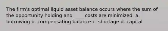 The firm's optimal liquid asset balance occurs where the sum of the opportunity holding and ____ costs are minimized. a. borrowing b. compensating balance c. shortage d. capital