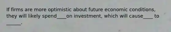 If firms are more optimistic about future economic conditions, they will likely spend____on investment, which will cause____ to ______.